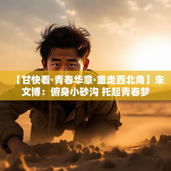 【甘快看·青春华章·重走西北角】朱文博：俯身小砂沟 托起青春梦