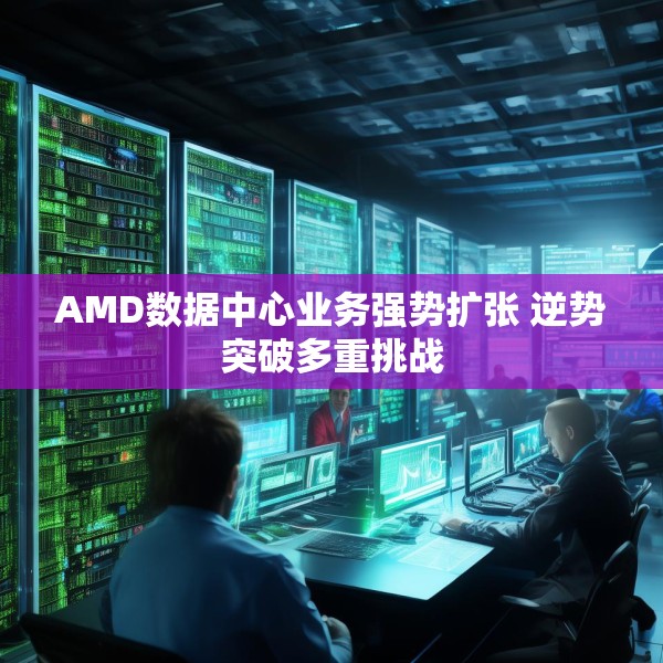 AMD数据中心业务强势扩张 逆势突破多重挑战