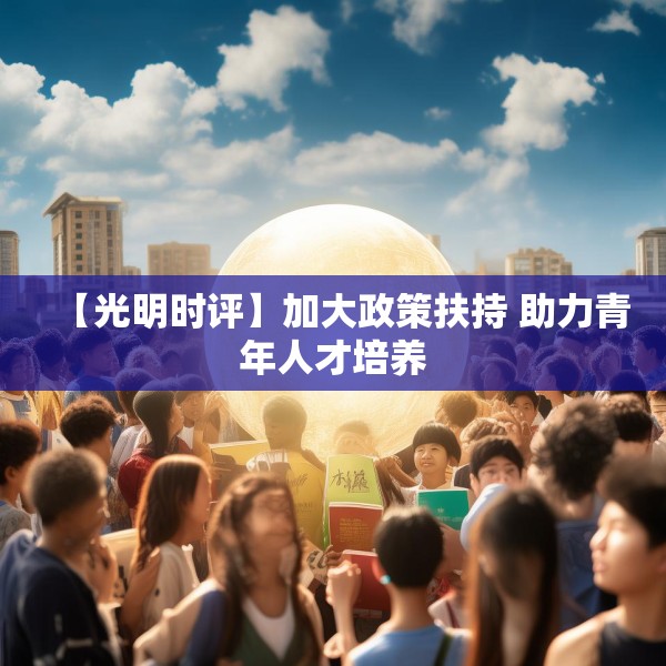 【光明时评】加大政策扶持 助力青年人才培养 