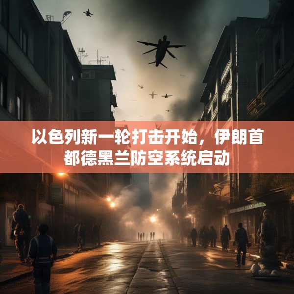 以色列新一轮打击开始，伊朗首都德黑兰防空系统启动