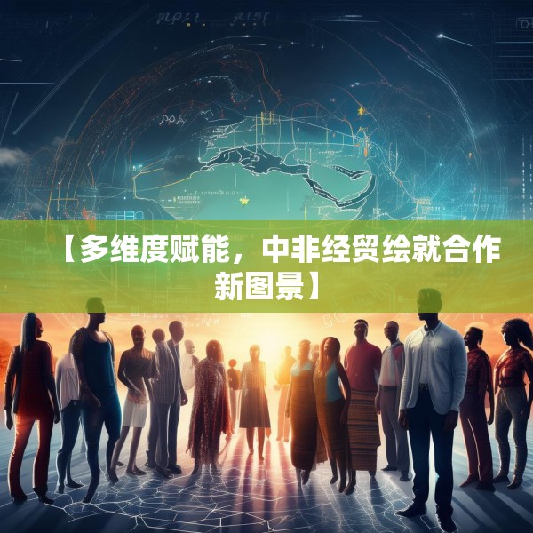 【多维度赋能，中非经贸绘就合作新图景】